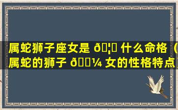 属蛇狮子座女是 🦆 什么命格（属蛇的狮子 🐼 女的性格特点）